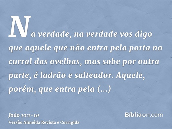 Na verdade, na verdade vos digo que aquele que não entra pela porta no curral das ovelhas, mas sobe por outra parte, é ladrão e salteador.Aquele, porém, que ent