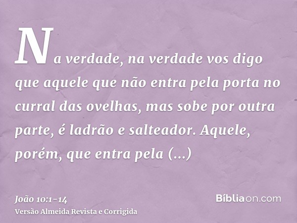 Na verdade, na verdade vos digo que aquele que não entra pela porta no curral das ovelhas, mas sobe por outra parte, é ladrão e salteador.Aquele, porém, que ent