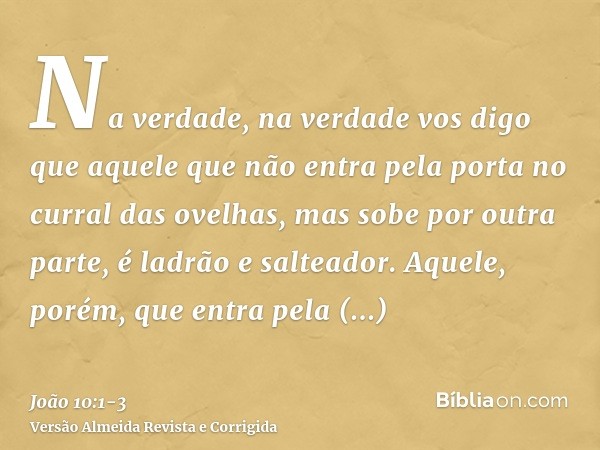 Na verdade, na verdade vos digo que aquele que não entra pela porta no curral das ovelhas, mas sobe por outra parte, é ladrão e salteador.Aquele, porém, que ent