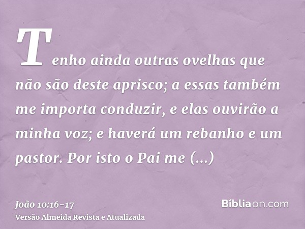 Tenho ainda outras ovelhas que não são deste aprisco; a essas também me importa conduzir, e elas ouvirão a minha voz; e haverá um rebanho e um pastor.Por isto o