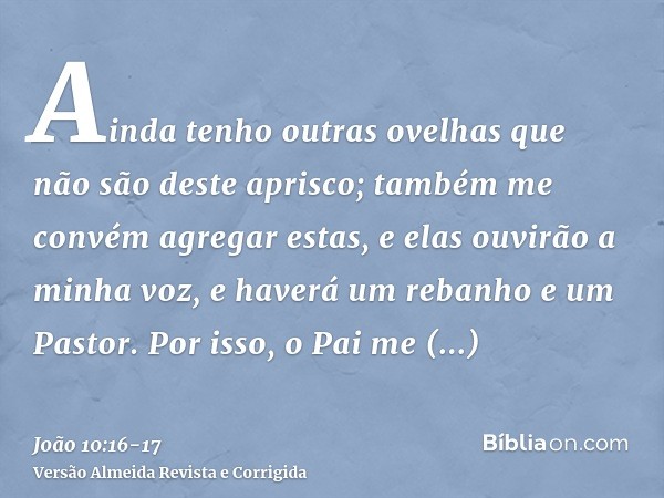 Ainda tenho outras ovelhas que não são deste aprisco; também me convém agregar estas, e elas ouvirão a minha voz, e haverá um rebanho e um Pastor.Por isso, o Pa