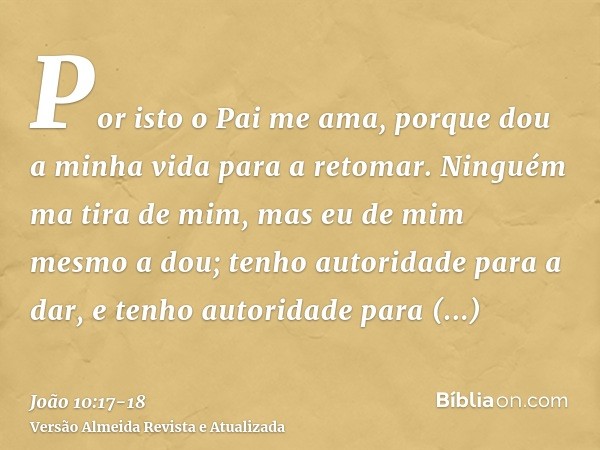 Por isto o Pai me ama, porque dou a minha vida para a retomar.Ninguém ma tira de mim, mas eu de mim mesmo a dou; tenho autoridade para a dar, e tenho autoridade