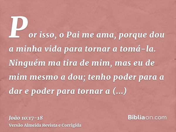 Por isso, o Pai me ama, porque dou a minha vida para tornar a tomá-la.Ninguém ma tira de mim, mas eu de mim mesmo a dou; tenho poder para a dar e poder para tor