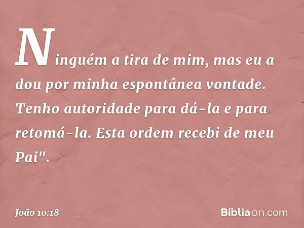 Ninguém a tira de mim, mas eu a dou por minha espontânea vontade. Tenho autoridade para dá-la e para retomá-la. Esta ordem recebi de meu Pai". -- João 10:18