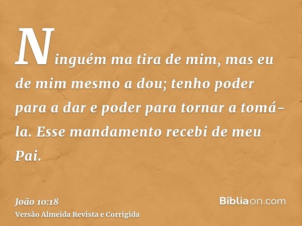 Ninguém ma tira de mim, mas eu de mim mesmo a dou; tenho poder para a dar e poder para tornar a tomá-la. Esse mandamento recebi de meu Pai.