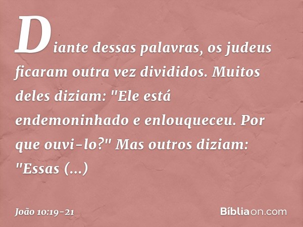 Diante dessas palavras, os judeus ficaram outra vez divididos. Muitos deles diziam: "Ele está endemoninhado e enlouqueceu. Por que ouvi-lo?" Mas outros diziam: 