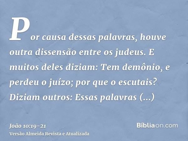 Por causa dessas palavras, houve outra dissensão entre os judeus.E muitos deles diziam: Tem demônio, e perdeu o juízo; por que o escutais?Diziam outros: Essas p