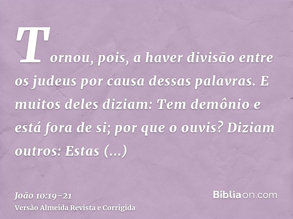 Tornou, pois, a haver divisão entre os judeus por causa dessas palavras.E muitos deles diziam: Tem demônio e está fora de si; por que o ouvis?Diziam outros: Est