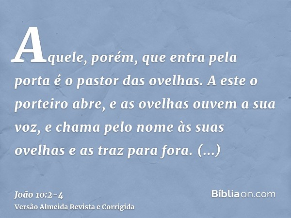 Aquele, porém, que entra pela porta é o pastor das ovelhas.A este o porteiro abre, e as ovelhas ouvem a sua voz, e chama pelo nome às suas ovelhas e as traz par