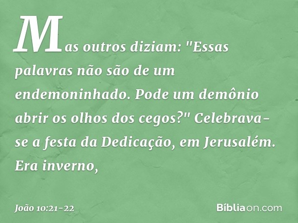 Mas outros diziam: "Essas palavras não são de um endemoninhado. Pode um demônio abrir os olhos dos cegos?" Celebrava-se a festa da Dedicação, em Jerusalém. Era 
