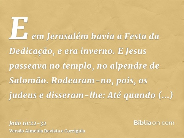 E em Jerusalém havia a Festa da Dedicação, e era inverno.E Jesus passeava no templo, no alpendre de Salomão.Rodearam-no, pois, os judeus e disseram-lhe: Até qua