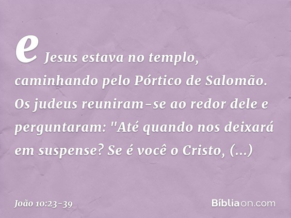 e Jesus estava no templo, caminhando pelo Pórtico de Salomão. Os judeus reuniram-se ao redor dele e perguntaram: "Até quando nos deixará em suspense? Se é você 