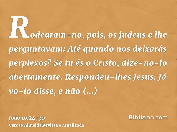 Rodearam-no, pois, os judeus e lhe perguntavam: Até quando nos deixarás perplexos? Se tu és o Cristo, dize-no-lo abertamente.Respondeu-lhes Jesus: Já vo-lo diss