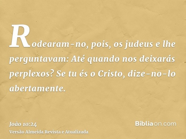 Rodearam-no, pois, os judeus e lhe perguntavam: Até quando nos deixarás perplexos? Se tu és o Cristo, dize-no-lo abertamente.