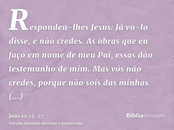 Respondeu-lhes Jesus: Já vo-lo disse, e não credes. As obras que eu faço em nome de meu Pai, essas dão testemunho de mim.Mas vós não credes, porque não sois das