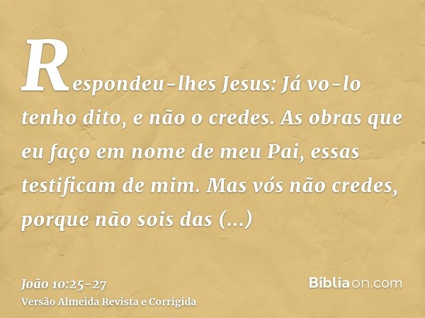 Respondeu-lhes Jesus: Já vo-lo tenho dito, e não o credes. As obras que eu faço em nome de meu Pai, essas testificam de mim.Mas vós não credes, porque não sois 