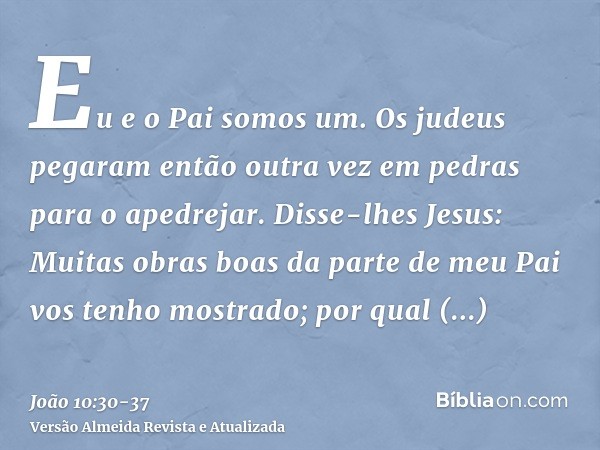 Eu e o Pai somos um.Os judeus pegaram então outra vez em pedras para o apedrejar.Disse-lhes Jesus: Muitas obras boas da parte de meu Pai vos tenho mostrado; por