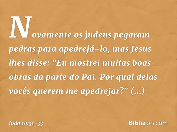 Novamente os judeus pegaram pedras para apedrejá-lo, mas Jesus lhes disse: "Eu mostrei muitas boas obras da parte do Pai. Por qual delas vocês querem me apedrej