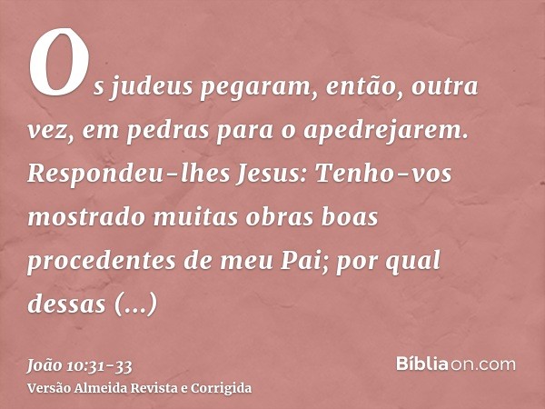 Os judeus pegaram, então, outra vez, em pedras para o apedrejarem.Respondeu-lhes Jesus: Tenho-vos mostrado muitas obras boas procedentes de meu Pai; por qual de