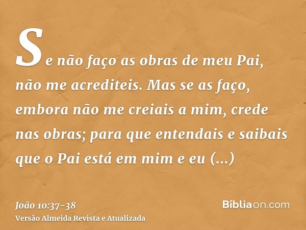 Se não faço as obras de meu Pai, não me acrediteis.Mas se as faço, embora não me creiais a mim, crede nas obras; para que entendais e saibais que o Pai está em 