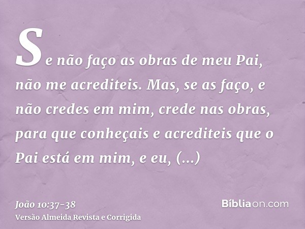 Se não faço as obras de meu Pai, não me acrediteis.Mas, se as faço, e não credes em mim, crede nas obras, para que conheçais e acrediteis que o Pai está em mim,