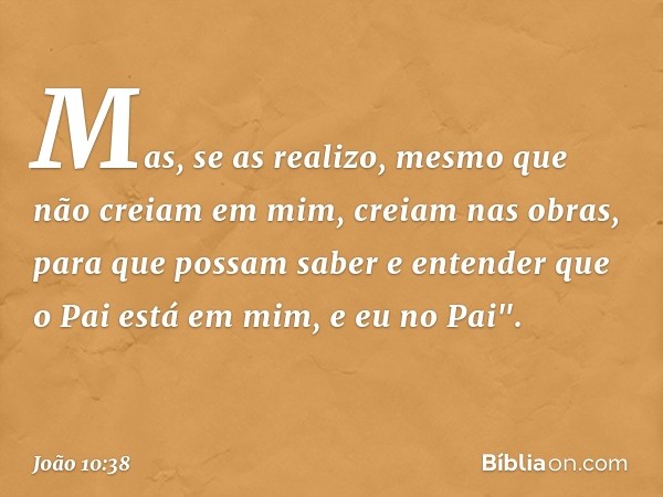 Mas, se as realizo, mesmo que não creiam em mim, creiam nas obras, para que possam saber e entender que o Pai está em mim, e eu no Pai". -- João 10:38