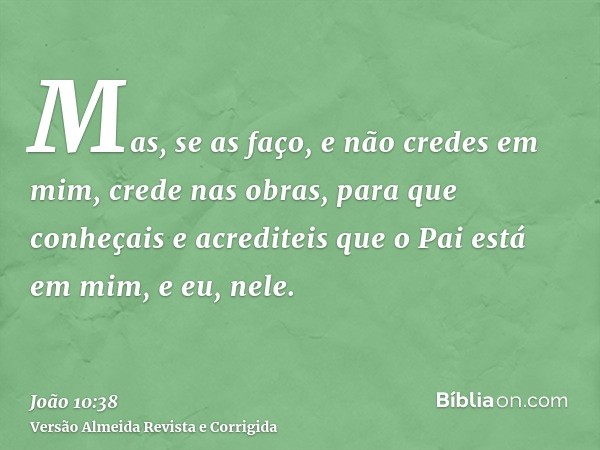 Mas, se as faço, e não credes em mim, crede nas obras, para que conheçais e acrediteis que o Pai está em mim, e eu, nele.