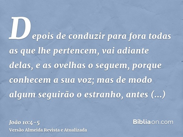 Depois de conduzir para fora todas as que lhe pertencem, vai adiante delas, e as ovelhas o seguem, porque conhecem a sua voz;mas de modo algum seguirão o estran