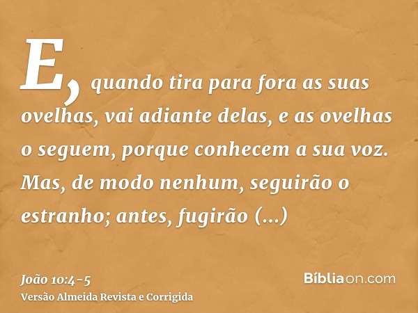 E, quando tira para fora as suas ovelhas, vai adiante delas, e as ovelhas o seguem, porque conhecem a sua voz.Mas, de modo nenhum, seguirão o estranho; antes, f