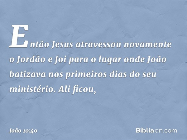 Então Jesus atravessou novamente o Jordão e foi para o lugar onde João batizava nos primeiros dias do seu ministério. Ali ficou, -- João 10:40