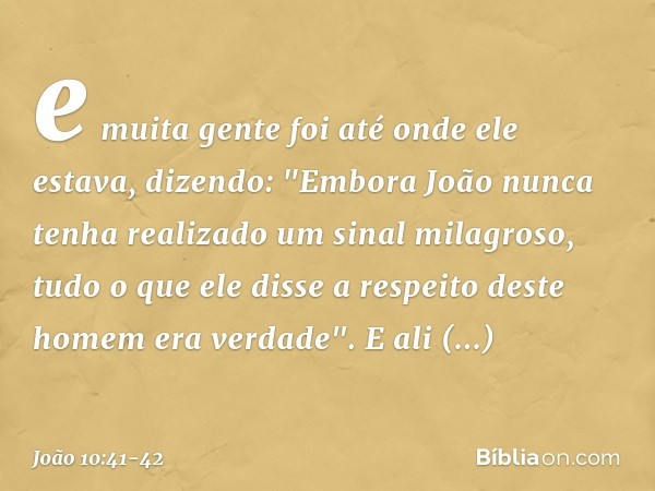 e muita gente foi até onde ele estava, dizendo: "Embora João nunca tenha realizado um sinal milagroso, tudo o que ele disse a respeito deste homem era verdade".