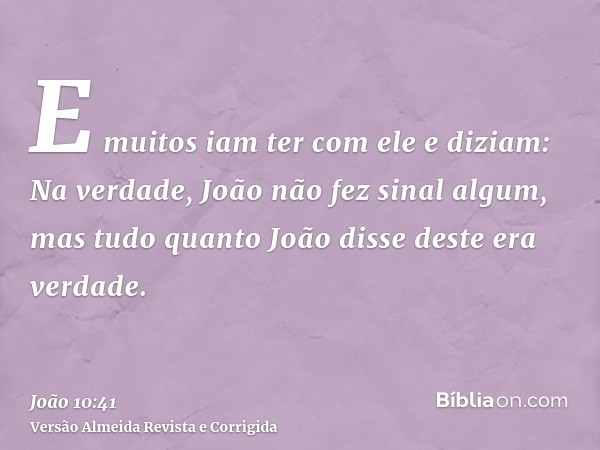E muitos iam ter com ele e diziam: Na verdade, João não fez sinal algum, mas tudo quanto João disse deste era verdade.