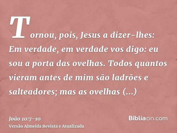 Tornou, pois, Jesus a dizer-lhes: Em verdade, em verdade vos digo: eu sou a porta das ovelhas.Todos quantos vieram antes de mim são ladrões e salteadores; mas a