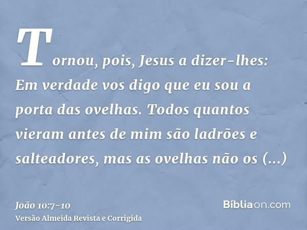 Tornou, pois, Jesus a dizer-lhes: Em verdade vos digo que eu sou a porta das ovelhas.Todos quantos vieram antes de mim são ladrões e salteadores, mas as ovelhas