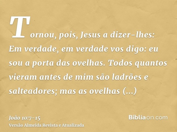 Tornou, pois, Jesus a dizer-lhes: Em verdade, em verdade vos digo: eu sou a porta das ovelhas.Todos quantos vieram antes de mim são ladrões e salteadores; mas a