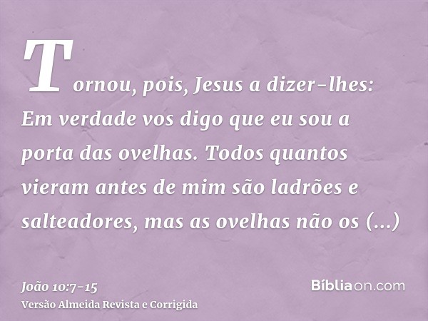 Tornou, pois, Jesus a dizer-lhes: Em verdade vos digo que eu sou a porta das ovelhas.Todos quantos vieram antes de mim são ladrões e salteadores, mas as ovelhas