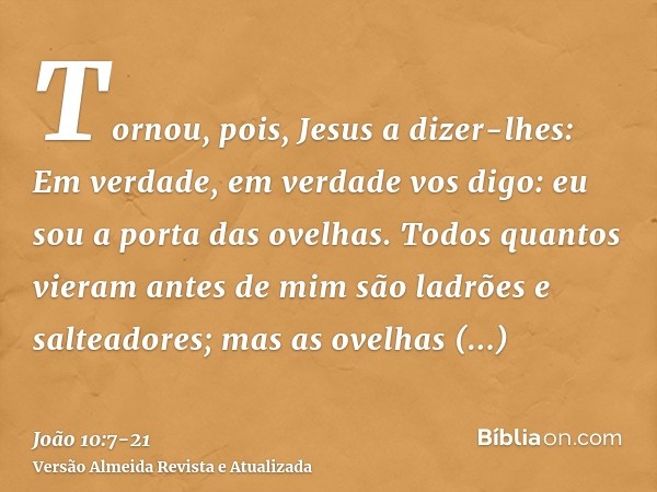 Tornou, pois, Jesus a dizer-lhes: Em verdade, em verdade vos digo: eu sou a porta das ovelhas.Todos quantos vieram antes de mim são ladrões e salteadores; mas a