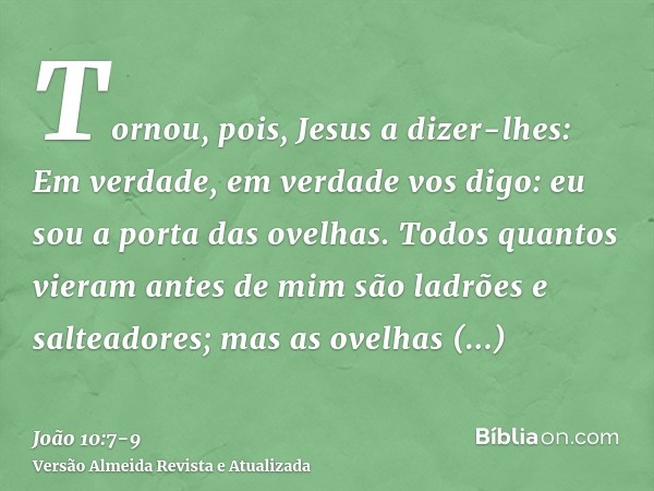 Tornou, pois, Jesus a dizer-lhes: Em verdade, em verdade vos digo: eu sou a porta das ovelhas.Todos quantos vieram antes de mim são ladrões e salteadores; mas a