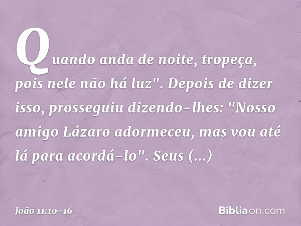 Quando anda de noite, tropeça, pois nele não há luz". Depois de dizer isso, prosseguiu dizendo-lhes: "Nosso amigo Lázaro adormeceu, mas vou até lá para acordá-l