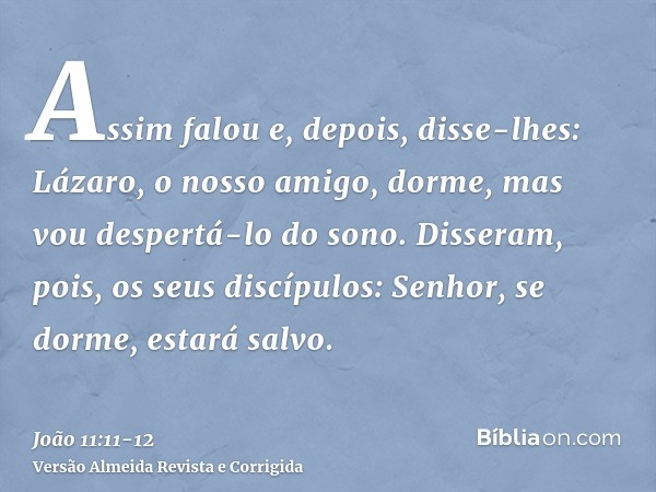 Assim falou e, depois, disse-lhes: Lázaro, o nosso amigo, dorme, mas vou despertá-lo do sono.Disseram, pois, os seus discípulos: Senhor, se dorme, estará salvo.