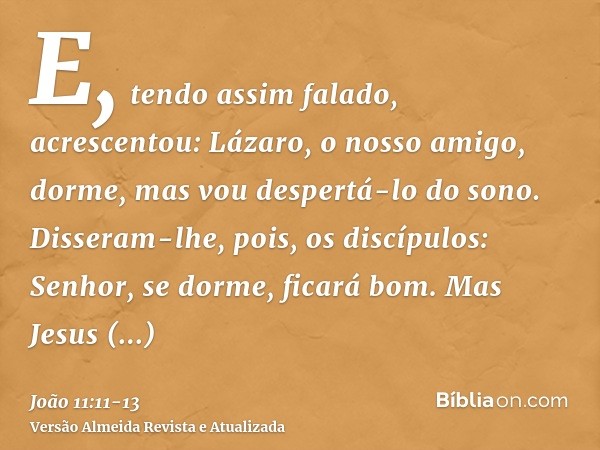 E, tendo assim falado, acrescentou: Lázaro, o nosso amigo, dorme, mas vou despertá-lo do sono.Disseram-lhe, pois, os discípulos: Senhor, se dorme, ficará bom.Ma