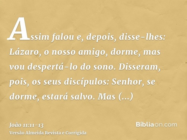 Assim falou e, depois, disse-lhes: Lázaro, o nosso amigo, dorme, mas vou despertá-lo do sono.Disseram, pois, os seus discípulos: Senhor, se dorme, estará salvo.