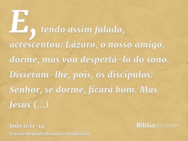 E, tendo assim falado, acrescentou: Lázaro, o nosso amigo, dorme, mas vou despertá-lo do sono.Disseram-lhe, pois, os discípulos: Senhor, se dorme, ficará bom.Ma