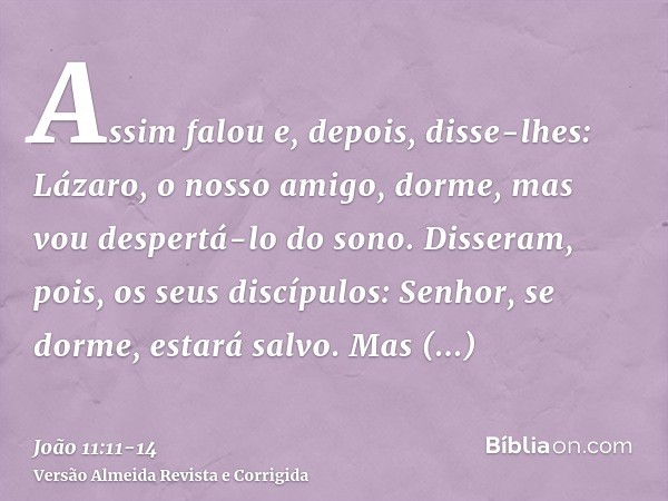 Assim falou e, depois, disse-lhes: Lázaro, o nosso amigo, dorme, mas vou despertá-lo do sono.Disseram, pois, os seus discípulos: Senhor, se dorme, estará salvo.