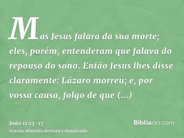 Mas Jesus falara da sua morte; eles, porém, entenderam que falava do repouso do sono.Então Jesus lhes disse claramente: Lázaro morreu;e, por vossa causa, folgo 