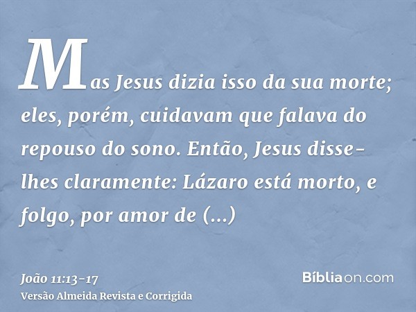 Mas Jesus dizia isso da sua morte; eles, porém, cuidavam que falava do repouso do sono.Então, Jesus disse-lhes claramente: Lázaro está morto,e folgo, por amor d