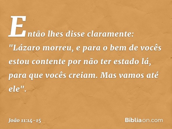 Então lhes disse claramente: "Lázaro morreu, e para o bem de vocês estou contente por não ter estado lá, para que vocês creiam. Mas vamos até ele". -- João 11:1