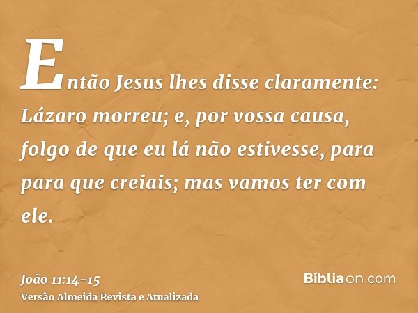 Então Jesus lhes disse claramente: Lázaro morreu;e, por vossa causa, folgo de que eu lá não estivesse, para para que creiais; mas vamos ter com ele.