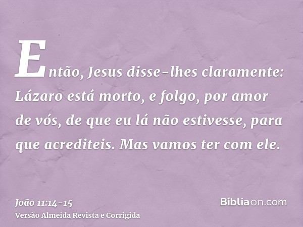 Então, Jesus disse-lhes claramente: Lázaro está morto,e folgo, por amor de vós, de que eu lá não estivesse, para que acrediteis. Mas vamos ter com ele.