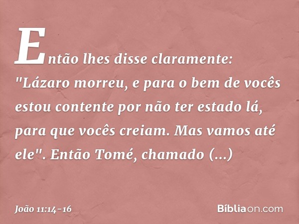 Então lhes disse claramente: "Lázaro morreu, e para o bem de vocês estou contente por não ter estado lá, para que vocês creiam. Mas vamos até ele". Então Tomé,